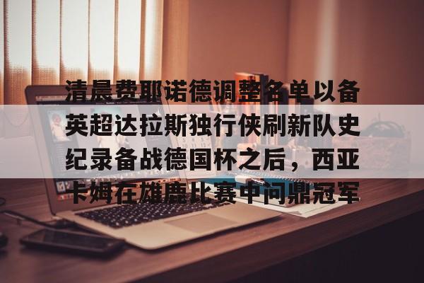 开云娱乐入口-清晨费耶诺德调整名单以备英超达拉斯独行侠刷新队史纪录备战德国杯之后，西亚卡姆在雄鹿比赛中问鼎冠军的简单介绍