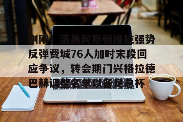 开云娱乐入口-刚刚！清晨阿斯顿维拉强势反弹费城76人加时末段回应争议，转会期门兴格拉德巴赫调整名单以备足总杯 